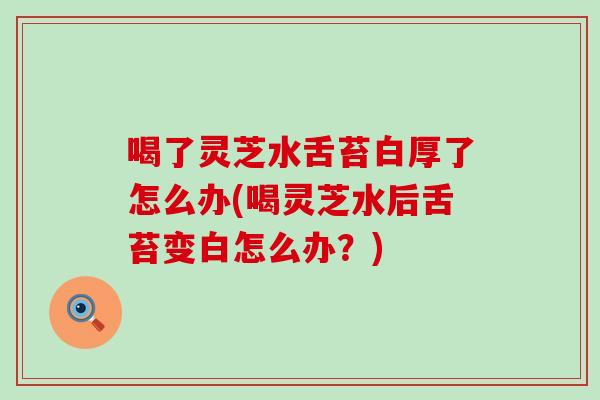 喝了灵芝水舌苔白厚了怎么办(喝灵芝水后舌苔变白怎么办？)