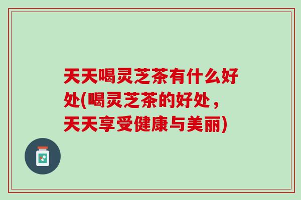 天天喝灵芝茶有什么好处(喝灵芝茶的好处，天天享受健康与美丽)