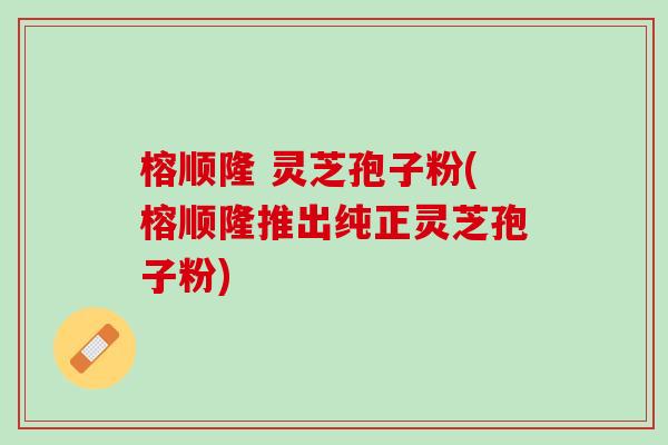 榕顺隆 灵芝孢子粉(榕顺隆推出纯正灵芝孢子粉)
