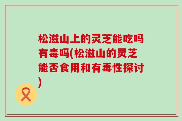 松滋山上的灵芝能吃吗有毒吗(松滋山的灵芝能否食用和有毒性探讨)