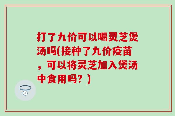 打了九价可以喝灵芝煲汤吗(接种了九价疫苗，可以将灵芝加入煲汤中食用吗？)