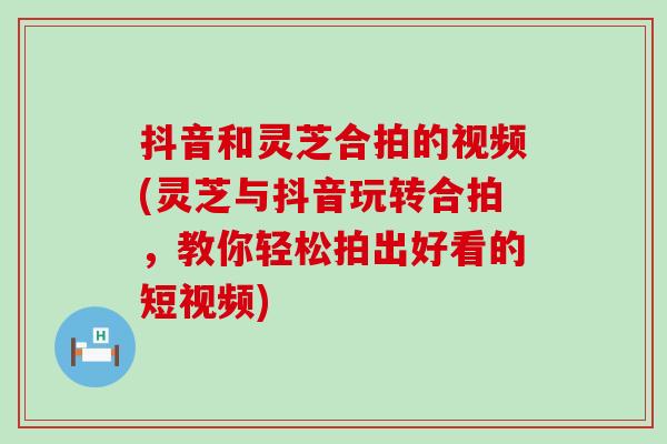 抖音和灵芝合拍的视频(灵芝与抖音玩转合拍，教你轻松拍出好看的短视频)