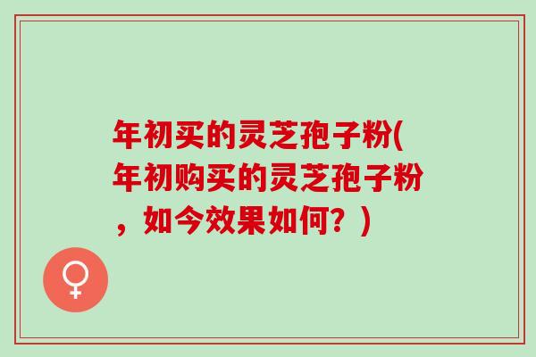 年初买的灵芝孢子粉(年初购买的灵芝孢子粉，如今效果如何？)