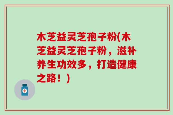 木芝益灵芝孢子粉(木芝益灵芝孢子粉，滋补养生功效多，打造健康之路！)
