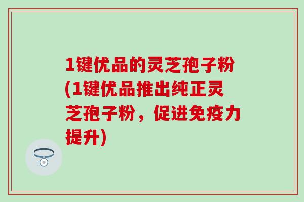 1键优品的灵芝孢子粉(1键优品推出纯正灵芝孢子粉，促进免疫力提升)