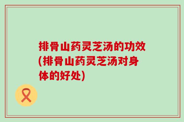 排骨山药灵芝汤的功效(排骨山药灵芝汤对身体的好处)