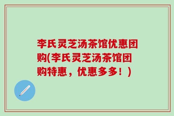李氏灵芝汤茶馆优惠团购(李氏灵芝汤茶馆团购特惠，优惠多多！)