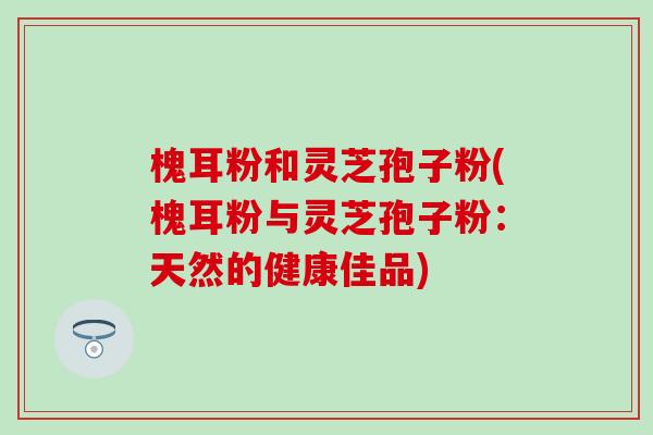 槐耳粉和灵芝孢子粉(槐耳粉与灵芝孢子粉：天然的健康佳品)