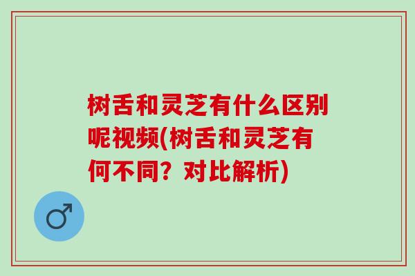 树舌和灵芝有什么区别呢视频(树舌和灵芝有何不同？对比解析)
