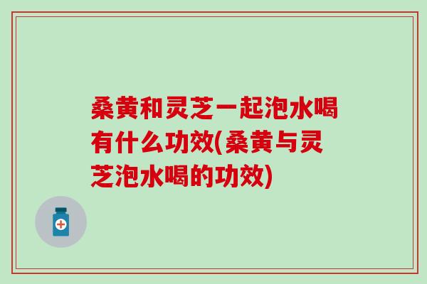 桑黄和灵芝一起泡水喝有什么功效(桑黄与灵芝泡水喝的功效)