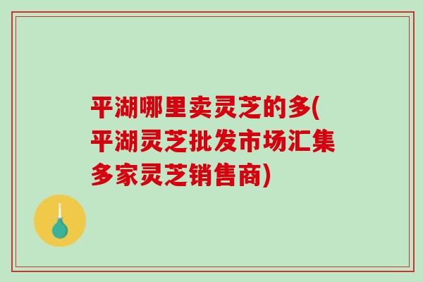 平湖哪里卖灵芝的多(平湖灵芝批发市场汇集多家灵芝销售商)