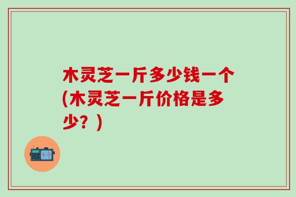 木灵芝一斤多少钱一个(木灵芝一斤价格是多少？)