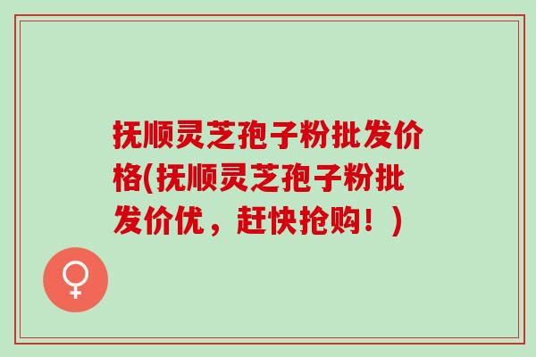 抚顺灵芝孢子粉批发价格(抚顺灵芝孢子粉批发价优，赶快抢购！)
