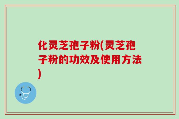 化灵芝孢子粉(灵芝孢子粉的功效及使用方法)