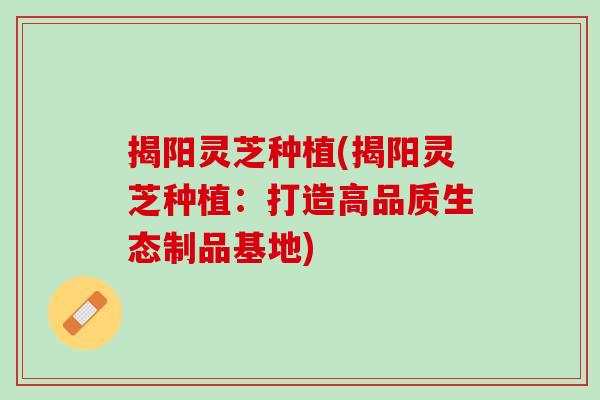 揭阳灵芝种植(揭阳灵芝种植：打造高品质生态制品基地)