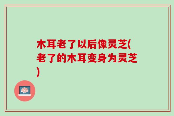 木耳老了以后像灵芝(老了的木耳变身为灵芝)