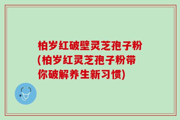 柏岁红破壁灵芝孢子粉(柏岁红灵芝孢子粉带你破解养生新习惯)