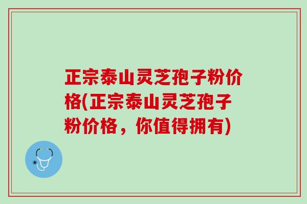 正宗泰山灵芝孢子粉价格(正宗泰山灵芝孢子粉价格，你值得拥有)