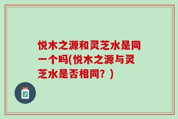 悦木之源和灵芝水是同一个吗(悦木之源与灵芝水是否相同？)