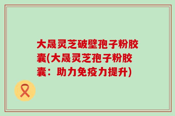 大晟灵芝破壁孢子粉胶囊(大晟灵芝孢子粉胶囊：助力免疫力提升)