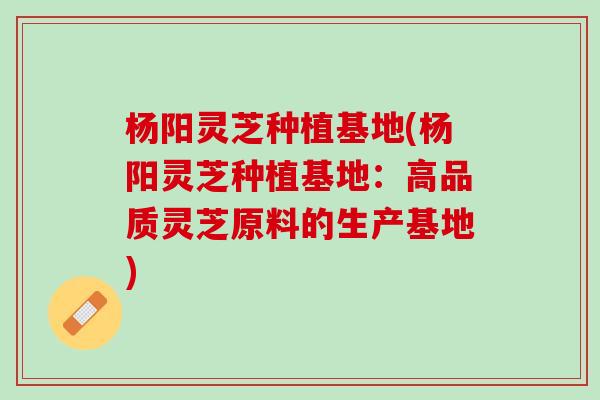 杨阳灵芝种植基地(杨阳灵芝种植基地：高品质灵芝原料的生产基地)