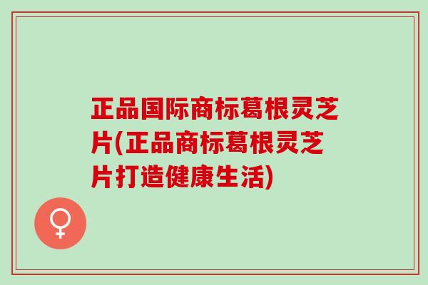 正品国际商标葛根灵芝片(正品商标葛根灵芝片打造健康生活)