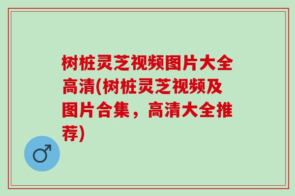 树桩灵芝视频图片大全高清(树桩灵芝视频及图片合集，高清大全推荐)