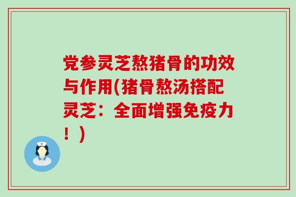 党参灵芝熬猪骨的功效与作用(猪骨熬汤搭配灵芝：全面增强免疫力！)