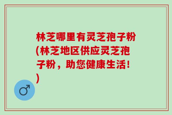 林芝哪里有灵芝孢子粉(林芝地区供应灵芝孢子粉，助您健康生活！)