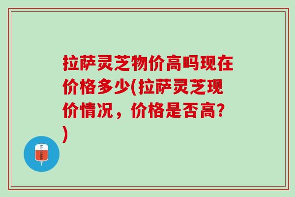 拉萨灵芝物价高吗现在价格多少(拉萨灵芝现价情况，价格是否高？)