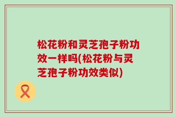 松花粉和灵芝孢子粉功效一样吗(松花粉与灵芝孢子粉功效类似) 松花粉和灵芝孢子粉功效一样吗(松花粉与灵芝孢子粉功效类似)