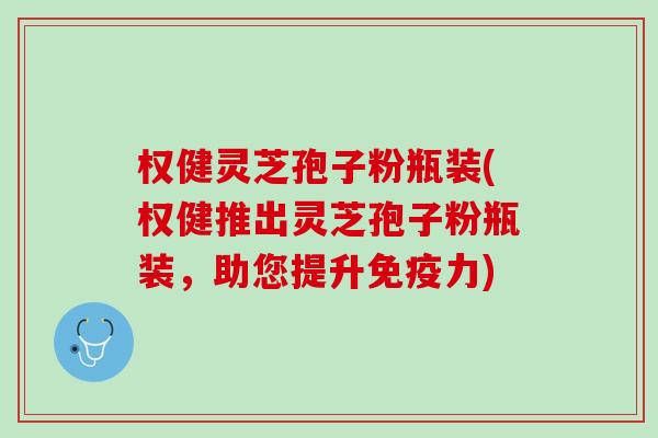 权健灵芝孢子粉瓶装(权健推出灵芝孢子粉瓶装，助您提升免疫力)
