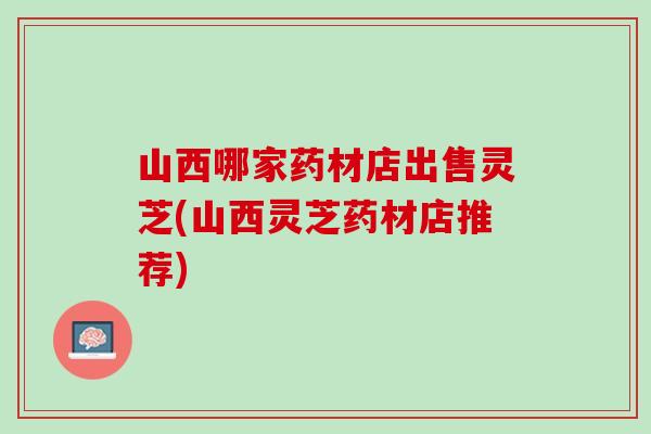 山西哪家药材店出售灵芝(山西灵芝药材店推荐)