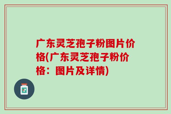 广东灵芝孢子粉图片价格(广东灵芝孢子粉价格：图片及详情)