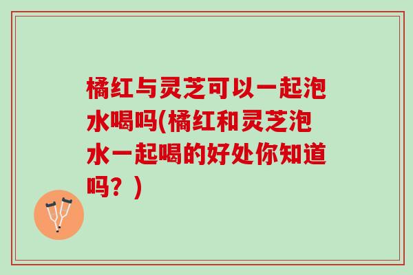 橘红与灵芝可以一起泡水喝吗(橘红和灵芝泡水一起喝的好处你知道吗？)