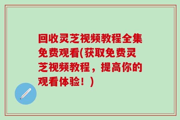 回收灵芝视频教程全集免费观看(获取免费灵芝视频教程，提高你的观看体验！)