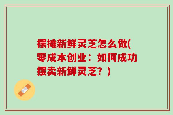 摆摊新鲜灵芝怎么做(零成本创业：如何成功摆卖新鲜灵芝？)
