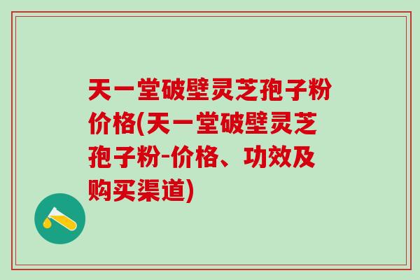天一堂破壁灵芝孢子粉价格(天一堂破壁灵芝孢子粉-价格、功效及购买渠道)