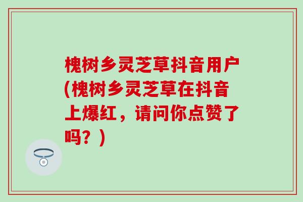 槐树乡灵芝草抖音用户(槐树乡灵芝草在抖音上爆红，请问你点赞了吗？)