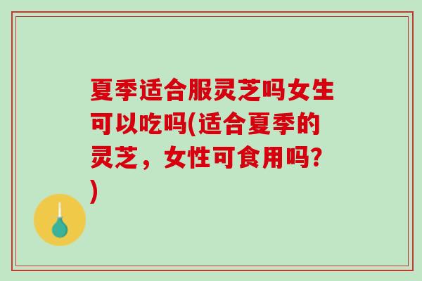夏季适合服灵芝吗女生可以吃吗(适合夏季的灵芝，女性可食用吗？)