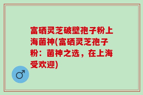 富硒灵芝破壁孢子粉上海菌神(富硒灵芝孢子粉：菌神之选，在上海受欢迎)