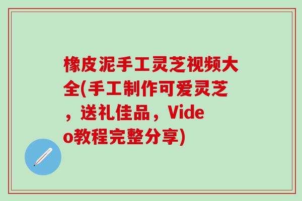 橡皮泥手工灵芝视频大全(手工制作可爱灵芝，送礼佳品，Video教程完整分享)