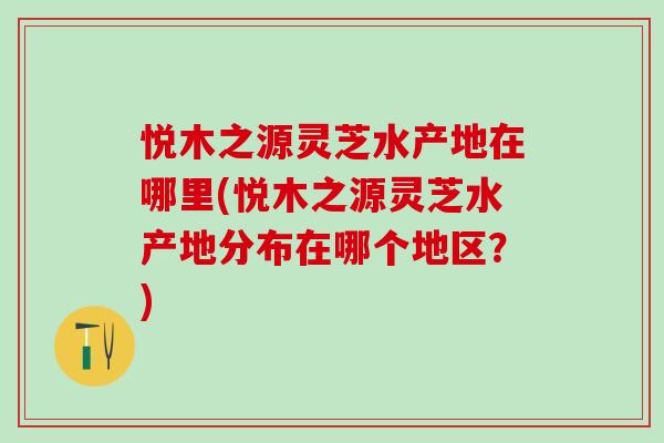 悦木之源灵芝水产地在哪里(悦木之源灵芝水产地分布在哪个地区？)