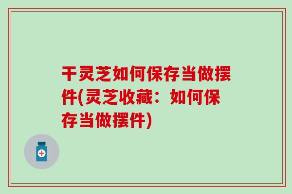 干灵芝如何保存当做摆件(灵芝收藏：如何保存当做摆件)