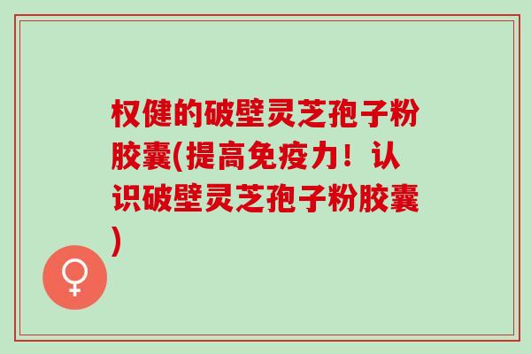 权健的破壁灵芝孢子粉胶囊(提高免疫力！认识破壁灵芝孢子粉胶囊)