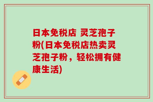 日本免税店 灵芝孢子粉(日本免税店热卖灵芝孢子粉,轻松拥有健康生活) 日本免税店 灵芝孢子粉(日本免税店热卖灵芝孢子粉,轻松拥有健康生活)