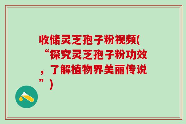 收储灵芝孢子粉视频(“探究灵芝孢子粉功效，了解植物界美丽传说”)