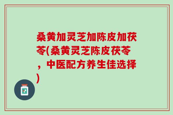 桑黄加灵芝加陈皮加茯苓(桑黄灵芝陈皮茯苓，中医配方养生佳选择)