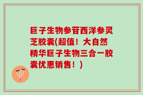 巨子生物参苷西洋参灵芝胶囊(超值！大自然精华巨子生物三合一胶囊优惠销售！)