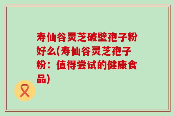寿仙谷灵芝破壁孢子粉好么(寿仙谷灵芝孢子粉：值得尝试的健康食品)